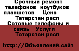 Срочный ремонт телефонов, ноутбуков, планшетов  › Цена ­ 500 - Татарстан респ. Сотовые телефоны и связь » Услуги   . Татарстан респ.